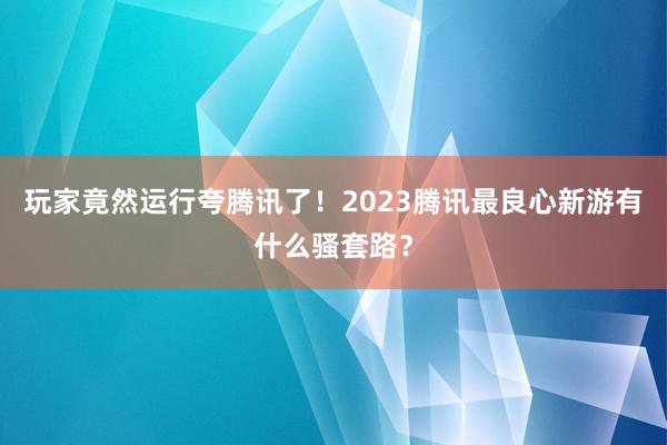 玩家竟然运行夸腾讯了！2023腾讯最良心新游有什么骚套路？